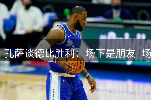 孔萨谈德比胜利：场下是朋友 场上寸步不让